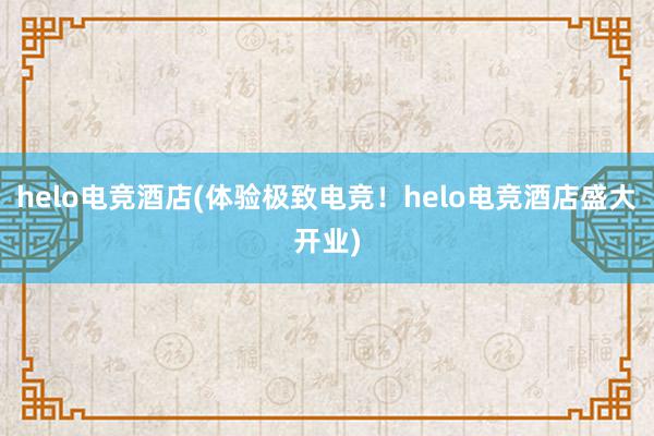 helo电竞酒店(体验极致电竞！helo电竞酒店盛大开业)