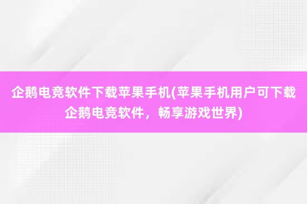 企鹅电竞软件下载苹果手机(苹果手机用户可下载企鹅电竞软件，畅享游戏世界)