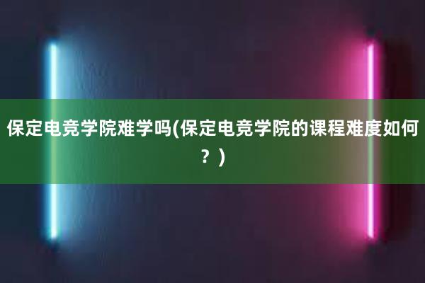 保定电竞学院难学吗(保定电竞学院的课程难度如何？)