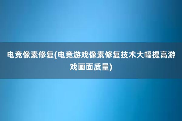 电竞像素修复(电竞游戏像素修复技术大幅提高游戏画面质量)