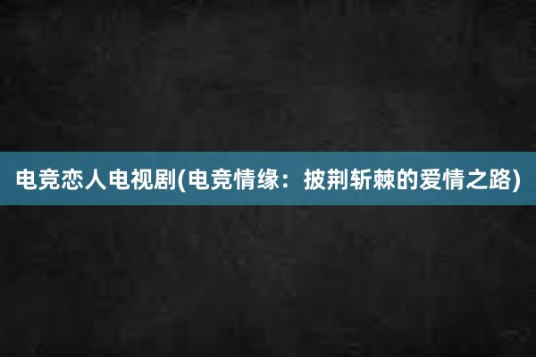 电竞恋人电视剧(电竞情缘：披荆斩棘的爱情之路)