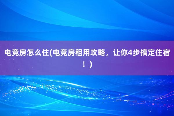 电竞房怎么住(电竞房租用攻略，让你4步搞定住宿！)