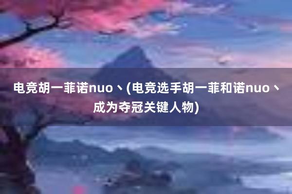 电竞胡一菲诺nuo丶(电竞选手胡一菲和诺nuo丶成为夺冠关键人物)