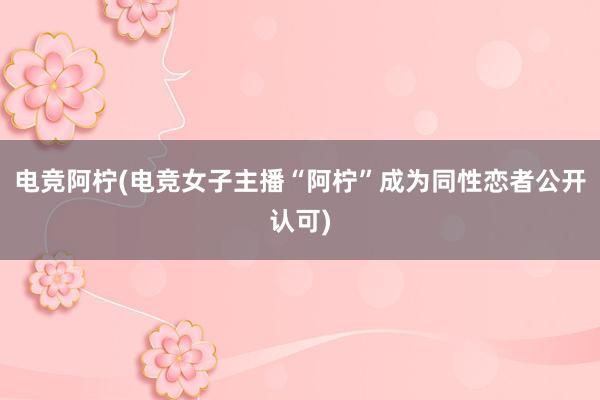 电竞阿柠(电竞女子主播“阿柠”成为同性恋者公开认可)