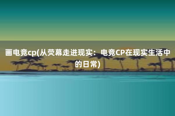 画电竞cp(从荧幕走进现实：电竞CP在现实生活中的日常)