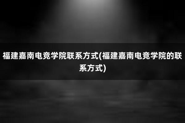 福建嘉南电竞学院联系方式(福建嘉南电竞学院的联系方式)