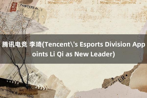 腾讯电竞 李琦(Tencent's Esports Division Appoints Li Qi as New Leader)