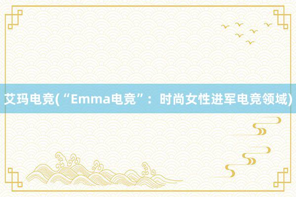 艾玛电竞(“Emma电竞”：时尚女性进军电竞领域)