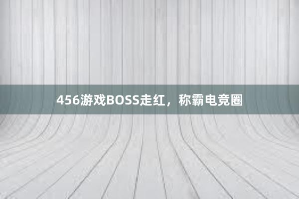 456游戏BOSS走红，称霸电竞圈