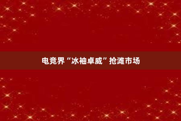 电竞界“冰袖卓威”抢滩市场