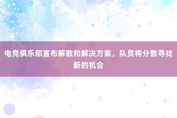 电竞俱乐部宣布解散和解决方案，队员将分散寻找新的机会