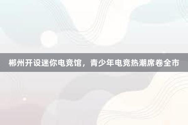 郴州开设迷你电竞馆，青少年电竞热潮席卷全市